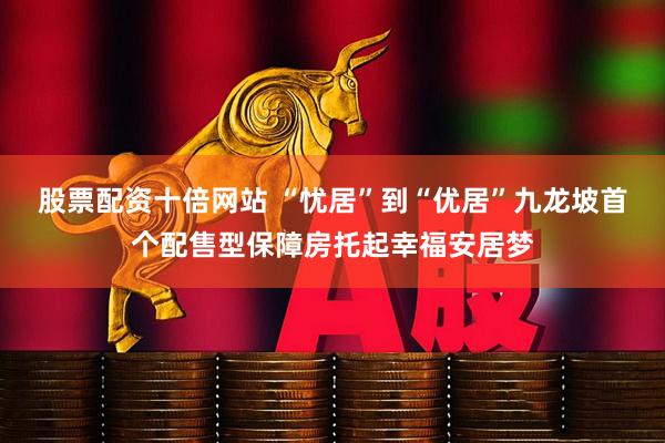 股票配资十倍网站 “忧居”到“优居”九龙坡首个配售型保障房托起幸福安居梦