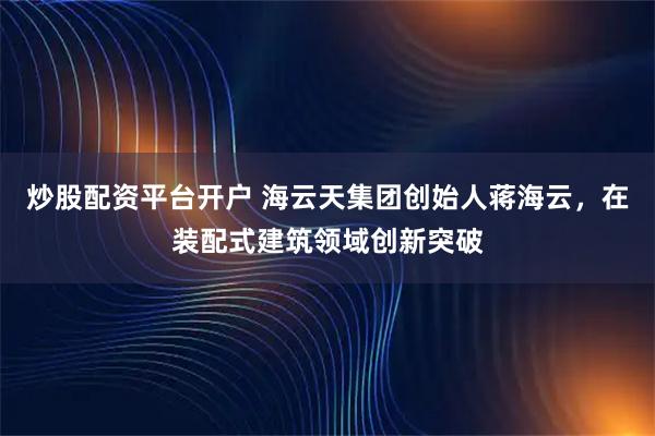 炒股配资平台开户 海云天集团创始人蒋海云，在装配式建筑领域创新突破