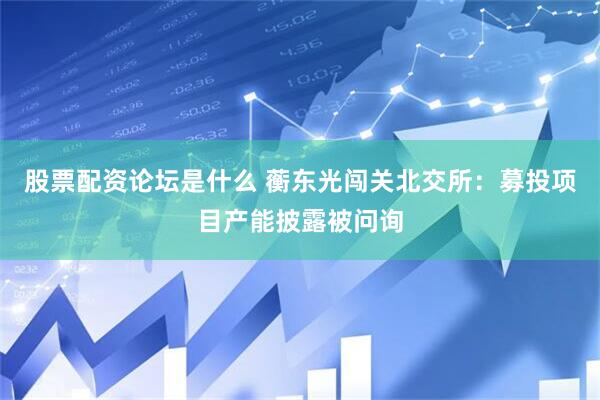 股票配资论坛是什么 蘅东光闯关北交所：募投项目产能披露被问询