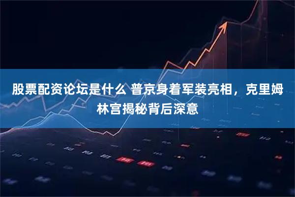股票配资论坛是什么 普京身着军装亮相，克里姆林宫揭秘背后深意
