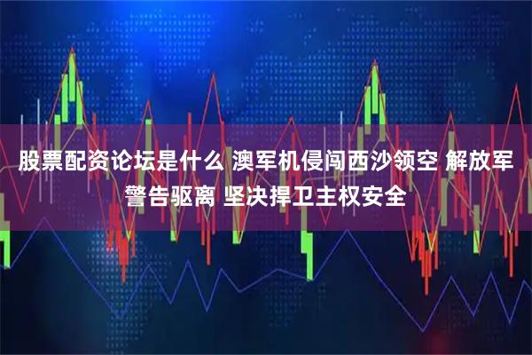 股票配资论坛是什么 澳军机侵闯西沙领空 解放军警告驱离 坚决捍卫主权安全