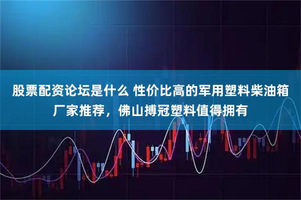 股票配资论坛是什么 性价比高的军用塑料柴油箱厂家推荐，佛山搏冠塑料值得拥有