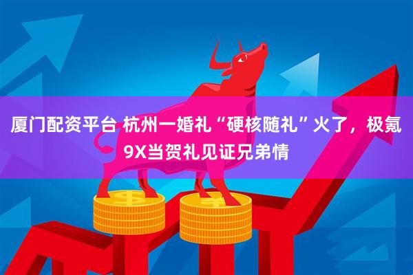 厦门配资平台 杭州一婚礼“硬核随礼”火了，极氪9X当贺礼见证兄弟情