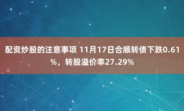 配资炒股的注意事项 11月17日合顺转债下跌0.61%，转股溢价率27.29%