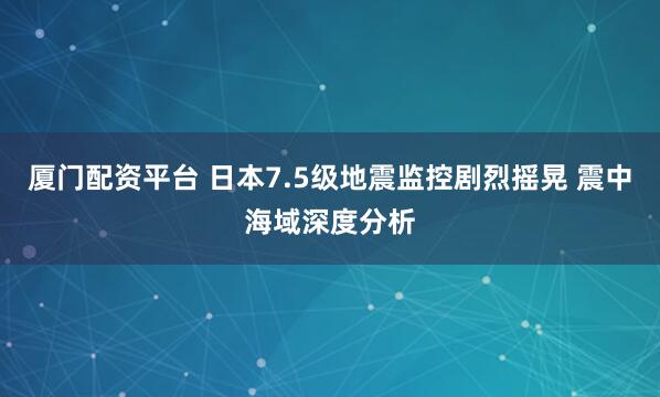 厦门配资平台 日本7.5级地震监控剧烈摇晃 震中海域深度分析