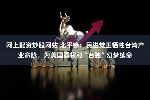 网上配资炒股网站 北平锋：民进党正牺牲台湾产业命脉，为美国霸权和“台独”幻梦续命