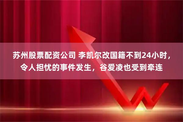 苏州股票配资公司 李凯尔改国籍不到24小时，令人担忧的事件发生，谷爱凌也受到牵连