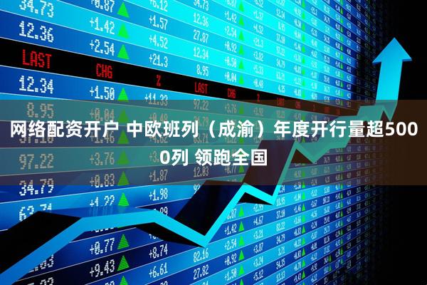 网络配资开户 中欧班列（成渝）年度开行量超5000列 领跑全国