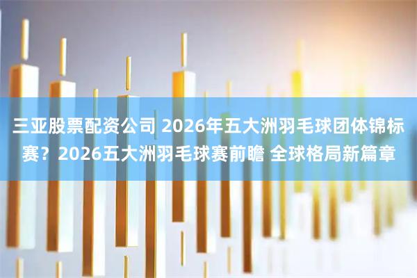 三亚股票配资公司 2026年五大洲羽毛球团体锦标赛？2026五大洲羽毛球赛前瞻 全球格局新篇章