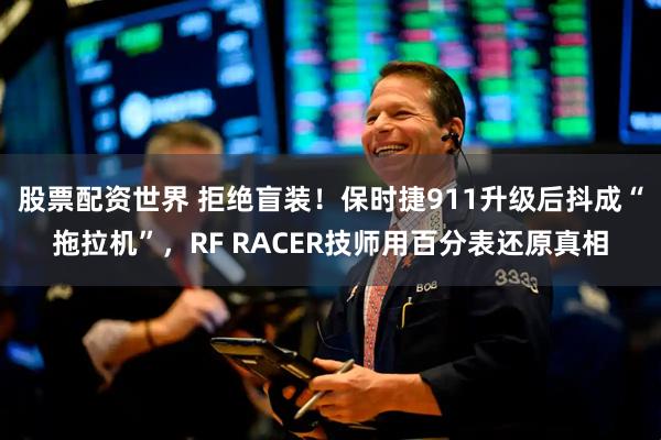 股票配资世界 拒绝盲装！保时捷911升级后抖成“拖拉机”，RF RACER技师用百分表还原真相