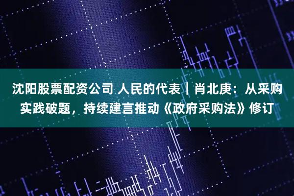 沈阳股票配资公司 人民的代表｜肖北庚：从采购实践破题，持续建言推动《政府采购法》修订