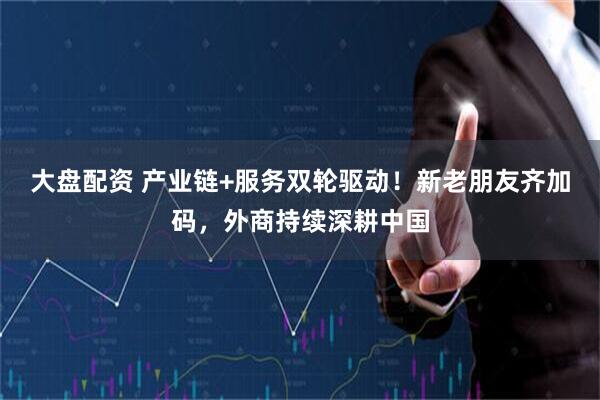 大盘配资 产业链+服务双轮驱动！新老朋友齐加码，外商持续深耕中国
