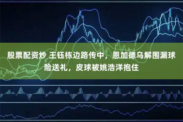 股票配资炒 王钰栋边路传中，恩加德乌解围漏球险送礼，皮球被姚浩洋抱住