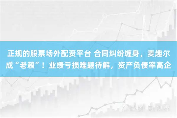 正规的股票场外配资平台 合同纠纷缠身，麦趣尔成“老赖”！业绩亏损难题待解，资产负债率高企