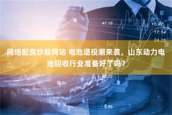 网络配资炒股网站 电池退役潮来袭，山东动力电池回收行业准备好了吗？