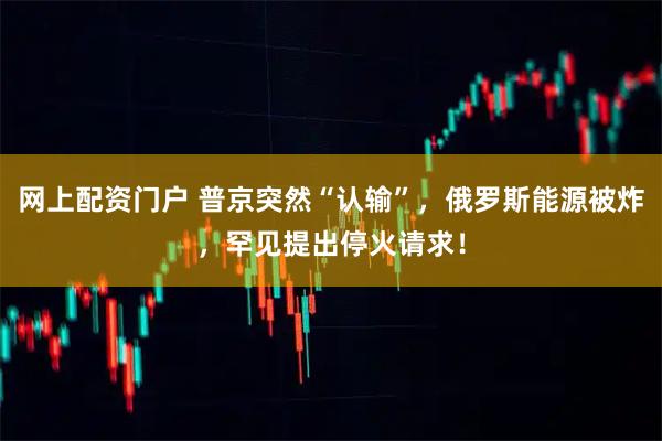 网上配资门户 普京突然“认输”，俄罗斯能源被炸，罕见提出停火请求！