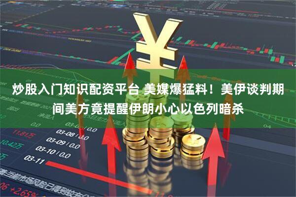 炒股入门知识配资平台 美媒爆猛料！美伊谈判期间美方竟提醒伊朗小心以色列暗杀