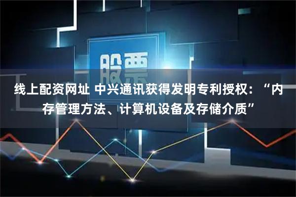 线上配资网址 中兴通讯获得发明专利授权：“内存管理方法、计算机设备及存储介质”