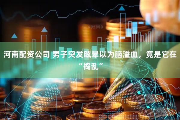 河南配资公司 男子突发眩晕以为脑溢血，竟是它在“捣乱”