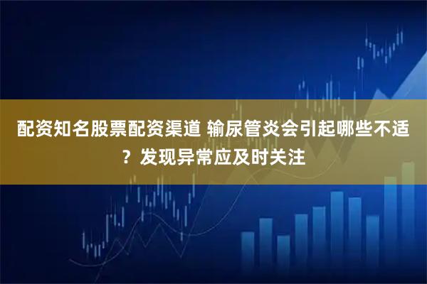 配资知名股票配资渠道 输尿管炎会引起哪些不适？发现异常应及时关注