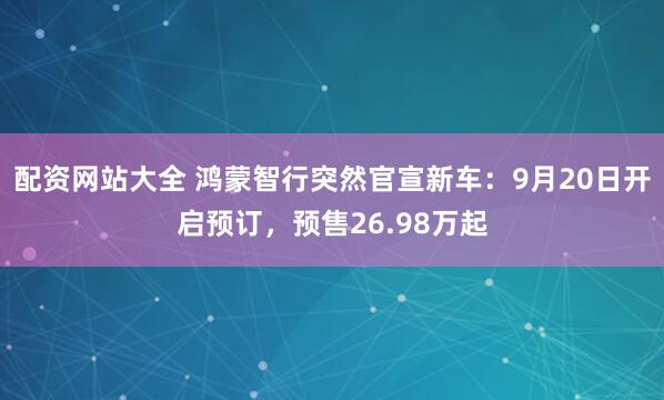 配资网站大全 鸿蒙智行突然官宣新车：9月20日开启预订，预售26.98万起